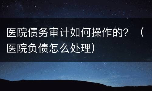 医院债务审计如何操作的？（医院负债怎么处理）
