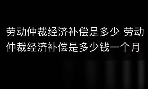 劳动仲裁经济补偿是多少 劳动仲裁经济补偿是多少钱一个月