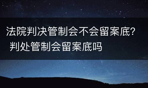 法院判决管制会不会留案底？ 判处管制会留案底吗