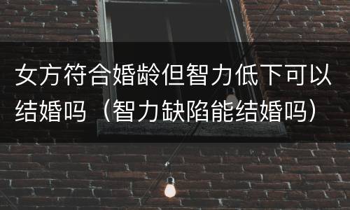 女方符合婚龄但智力低下可以结婚吗（智力缺陷能结婚吗）