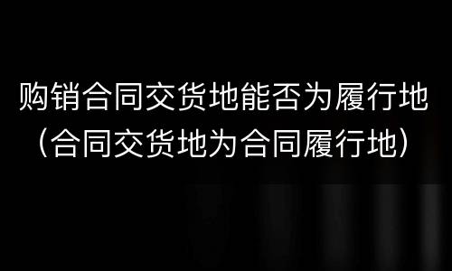 购销合同交货地能否为履行地（合同交货地为合同履行地）