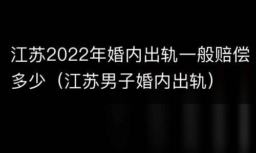 江苏2022年婚内出轨一般赔偿多少（江苏男子婚内出轨）