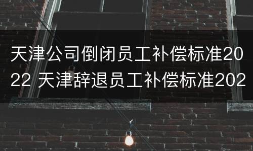 天津公司倒闭员工补偿标准2022 天津辞退员工补偿标准2020