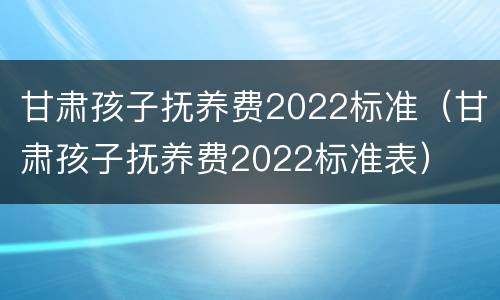 甘肃孩子抚养费2022标准（甘肃孩子抚养费2022标准表）