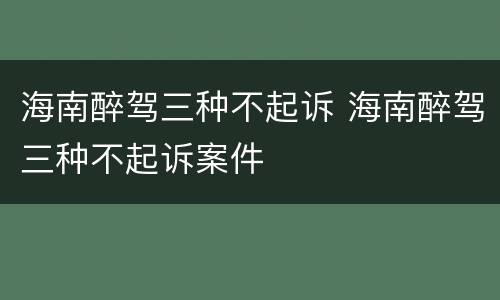 海南醉驾三种不起诉 海南醉驾三种不起诉案件