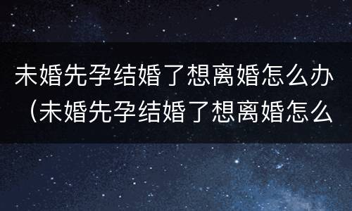 未婚先孕结婚了想离婚怎么办（未婚先孕结婚了想离婚怎么办呢）