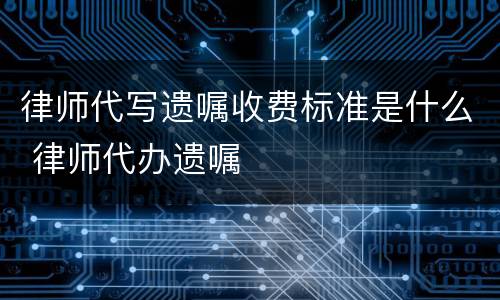 律师代写遗嘱收费标准是什么 律师代办遗嘱