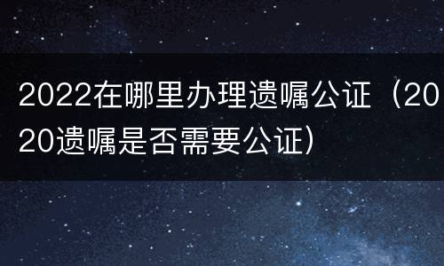 2022在哪里办理遗嘱公证（2020遗嘱是否需要公证）