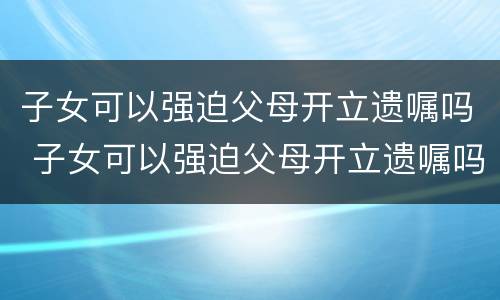 子女可以强迫父母开立遗嘱吗 子女可以强迫父母开立遗嘱吗法律