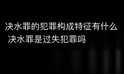 决水罪的犯罪构成特征有什么 决水罪是过失犯罪吗