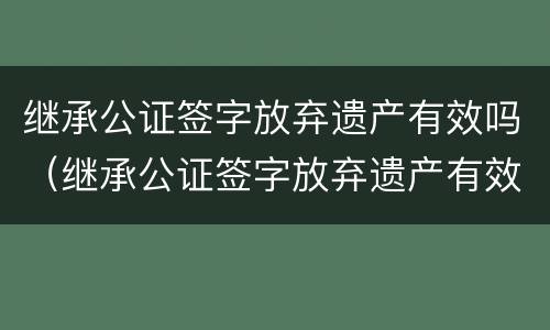 继承公证签字放弃遗产有效吗（继承公证签字放弃遗产有效吗要多久）