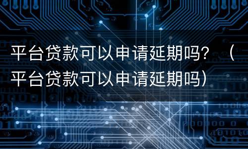 平台贷款可以申请延期吗？（平台贷款可以申请延期吗）