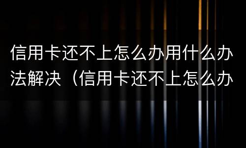 信用卡还不上怎么办用什么办法解决（信用卡还不上怎么办用什么办法解决呢）