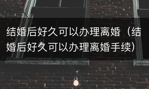 结婚后好久可以办理离婚（结婚后好久可以办理离婚手续）