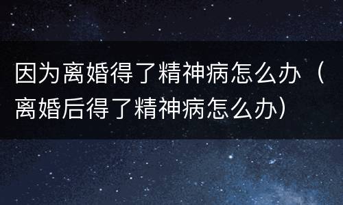 因为离婚得了精神病怎么办（离婚后得了精神病怎么办）