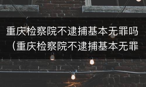 重庆检察院不逮捕基本无罪吗（重庆检察院不逮捕基本无罪吗为什么）
