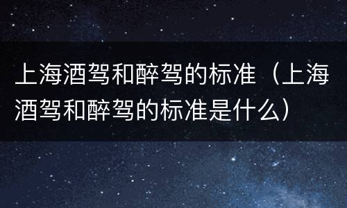 上海酒驾和醉驾的标准（上海酒驾和醉驾的标准是什么）