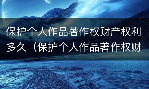 保护个人作品著作权财产权利多久（保护个人作品著作权财产权利多久完成）