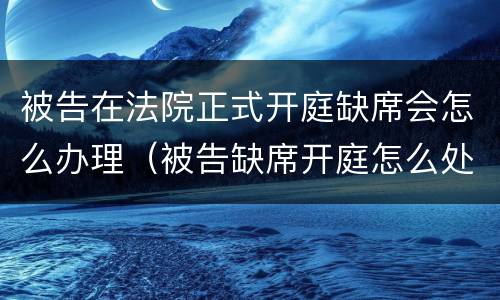 被告在法院正式开庭缺席会怎么办理（被告缺席开庭怎么处理）