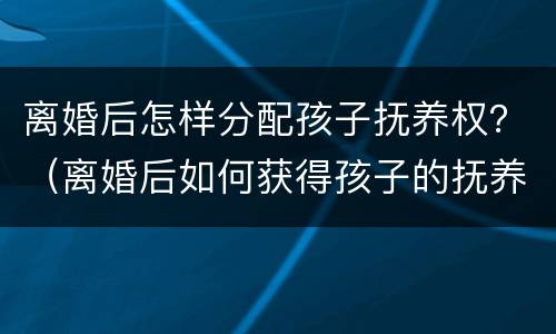 离婚后怎样分配孩子抚养权？（离婚后如何获得孩子的抚养权）