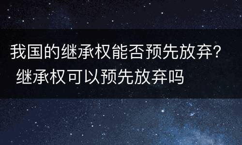 我国的继承权能否预先放弃？ 继承权可以预先放弃吗