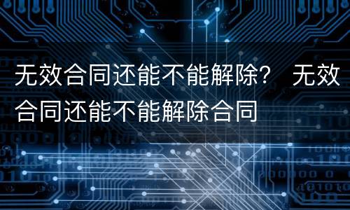 无效合同还能不能解除？ 无效合同还能不能解除合同