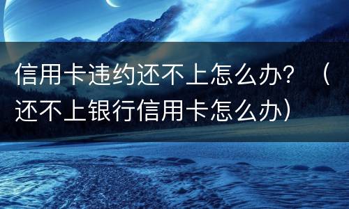 信用卡违约还不上怎么办？（还不上银行信用卡怎么办）