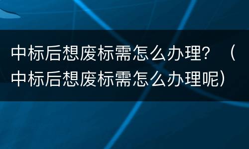 中标后想废标需怎么办理？（中标后想废标需怎么办理呢）
