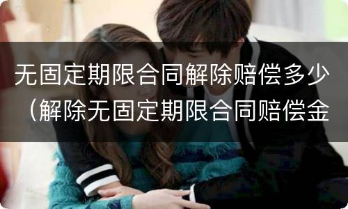无固定期限合同解除赔偿多少（解除无固定期限合同赔偿金怎么算）