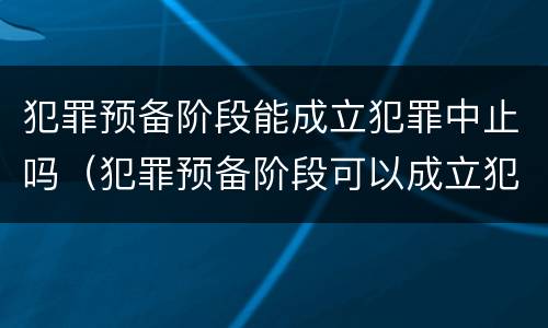 犯罪预备阶段能成立犯罪中止吗（犯罪预备阶段可以成立犯罪中止吗）