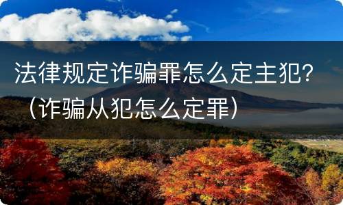 法律规定诈骗罪怎么定主犯？（诈骗从犯怎么定罪）