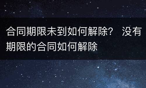 合同期限未到如何解除？ 没有期限的合同如何解除