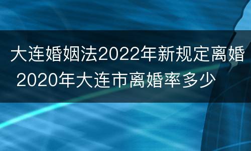 大连婚姻法2022年新规定离婚 2020年大连市离婚率多少