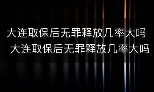 大连取保后无罪释放几率大吗 大连取保后无罪释放几率大吗知乎