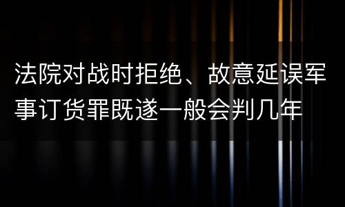 法院对战时拒绝、故意延误军事订货罪既遂一般会判几年
