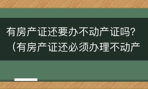 有房产证还要办不动产证吗？（有房产证还必须办理不动产证吗）