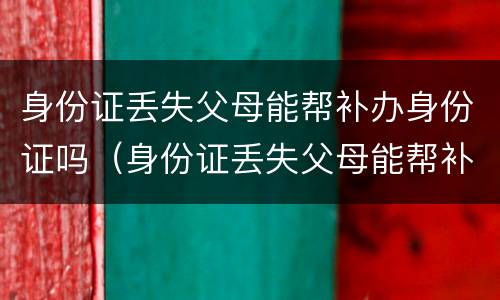 身份证丢失父母能帮补办身份证吗（身份证丢失父母能帮补办身份证吗北京）