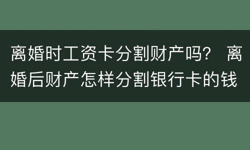 离婚时工资卡分割财产吗？ 离婚后财产怎样分割银行卡的钱也要分吗?