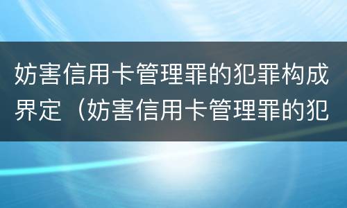 妨害信用卡管理罪的犯罪构成界定（妨害信用卡管理罪的犯罪构成界定）