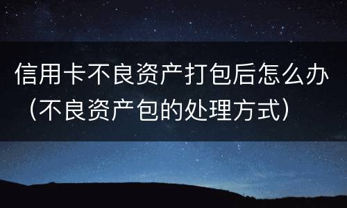 信用卡不良资产打包后怎么办（不良资产包的处理方式）