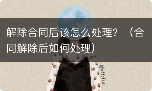 解除合同后该怎么处理？（合同解除后如何处理）