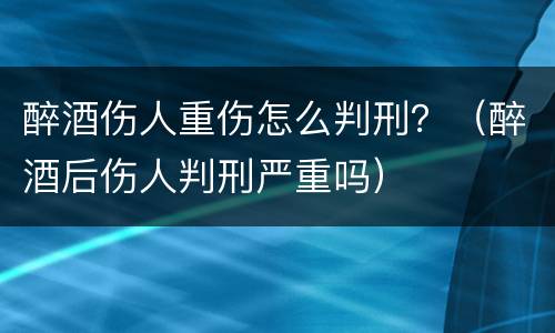 醉酒伤人重伤怎么判刑？（醉酒后伤人判刑严重吗）
