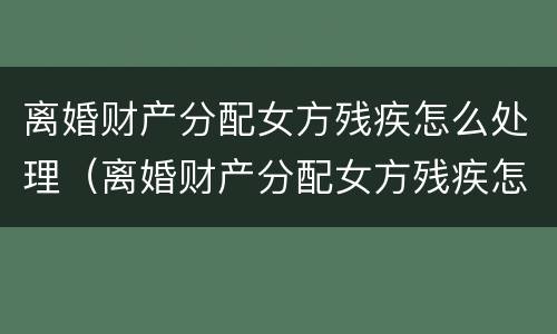 离婚财产分配女方残疾怎么处理（离婚财产分配女方残疾怎么处理好）