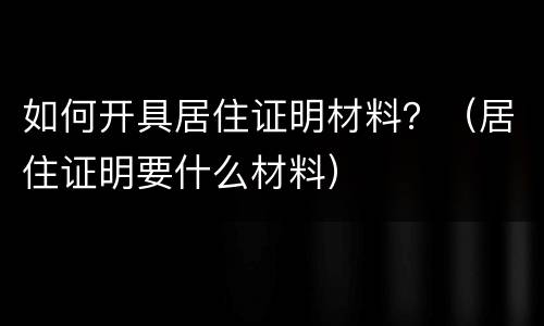如何开具居住证明材料？（居住证明要什么材料）