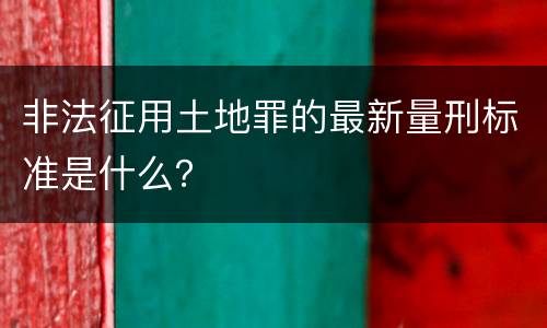非法征用土地罪的最新量刑标准是什么？