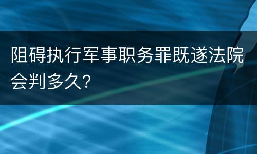 阻碍执行军事职务罪既遂法院会判多久？
