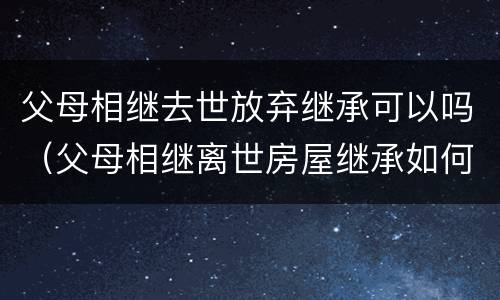 父母相继去世放弃继承可以吗（父母相继离世房屋继承如何办理）
