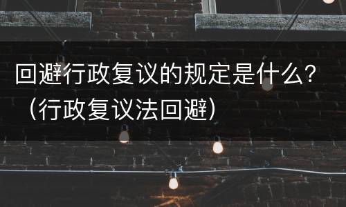 回避行政复议的规定是什么？（行政复议法回避）