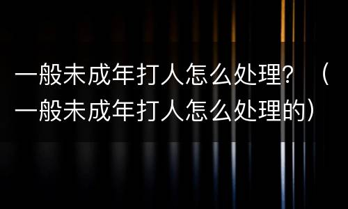 一般未成年打人怎么处理？（一般未成年打人怎么处理的）