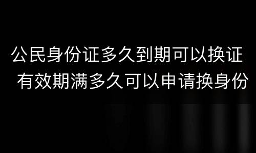 公民身份证多久到期可以换证 有效期满多久可以申请换身份证